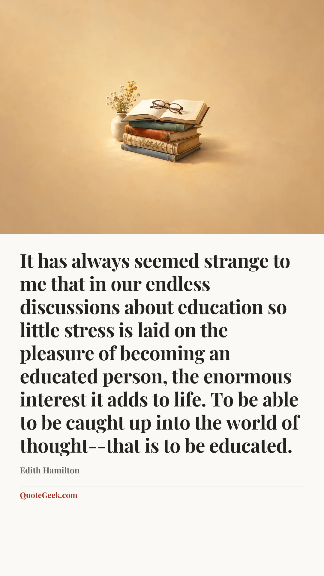 “It has always seemed strange to me that in our endless discussions about education so little stress is laid on the pleasure of becoming an educated person, the enormous interest it adds to life. To be able to be caught up into the world of thought--that is to be educated.” — Edith Hamilton. Illustrated QuoteGeek card.