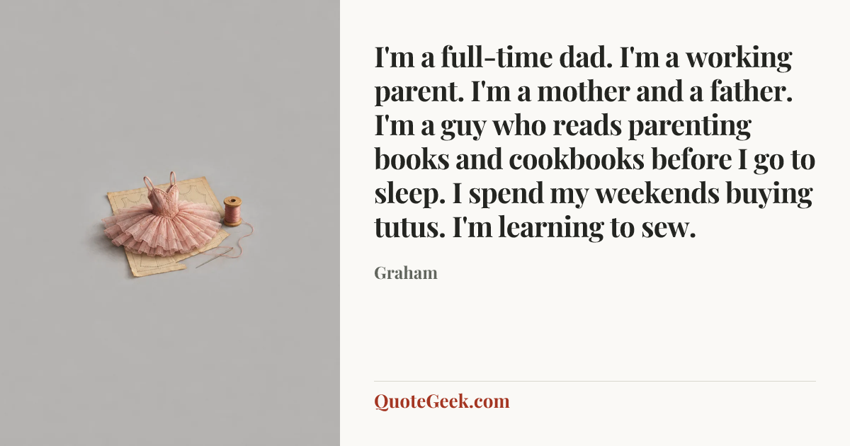 “I'm a full-time dad. I'm a working parent. I'm a mother and a father. I'm a guy who reads parenting books and cookbooks before I go to sleep. I spend my weekends buying tutus. I'm learning to sew.” — Graham. Illustrated QuoteGeek card.