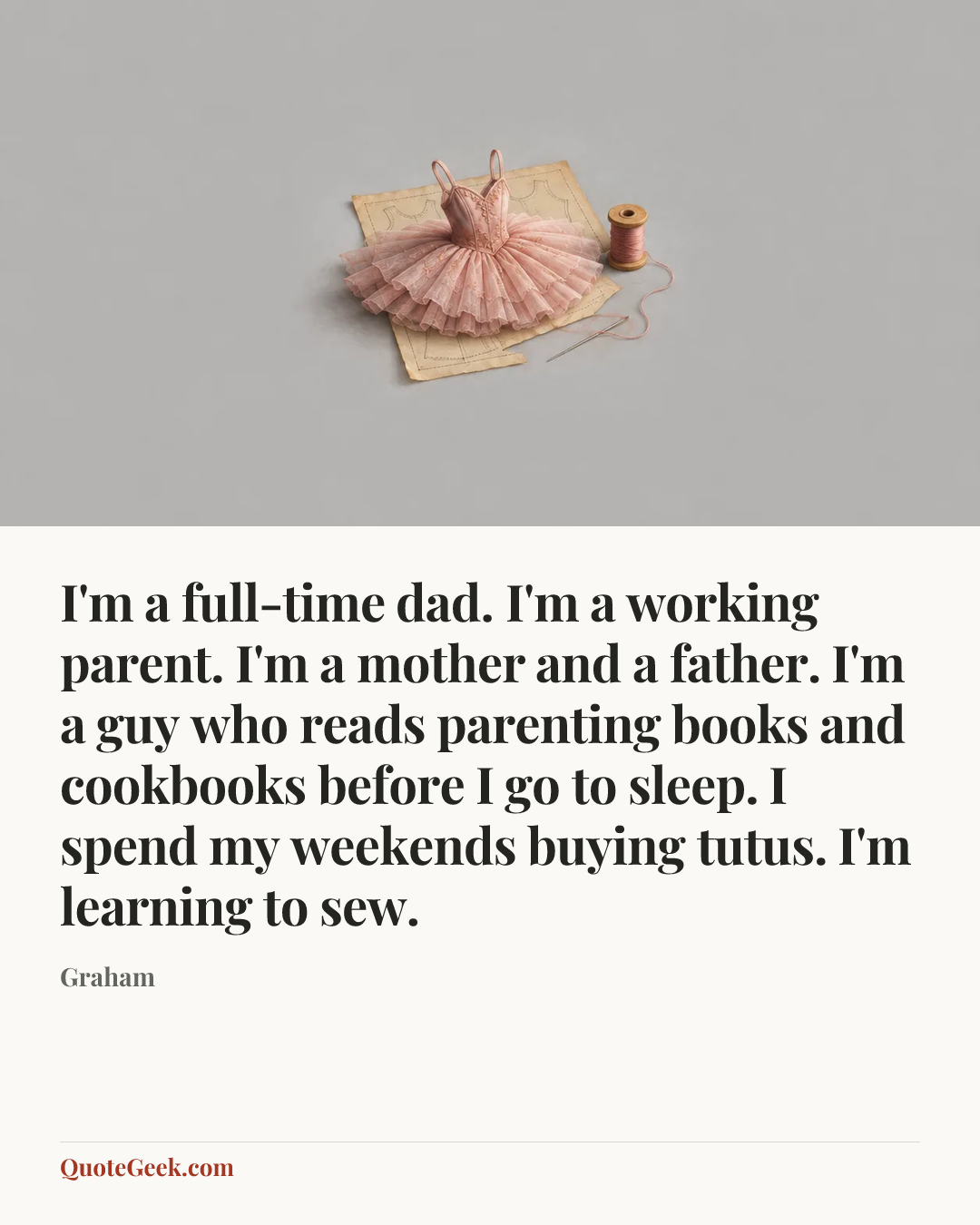 “I'm a full-time dad. I'm a working parent. I'm a mother and a father. I'm a guy who reads parenting books and cookbooks before I go to sleep. I spend my weekends buying tutus. I'm learning to sew.” — Graham. Illustrated QuoteGeek card.