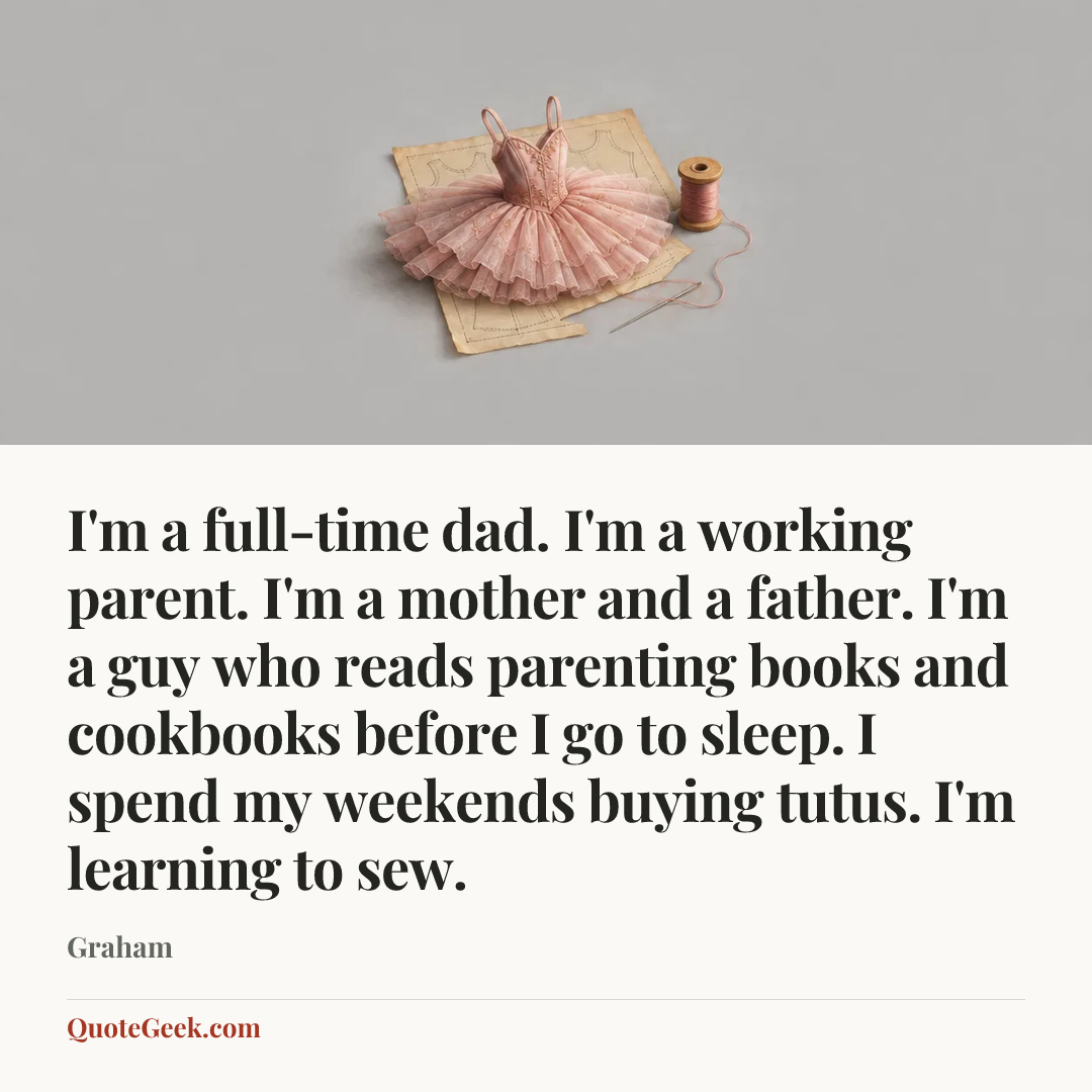 “I'm a full-time dad. I'm a working parent. I'm a mother and a father. I'm a guy who reads parenting books and cookbooks before I go to sleep. I spend my weekends buying tutus. I'm learning to sew.” — Graham. Illustrated QuoteGeek card.