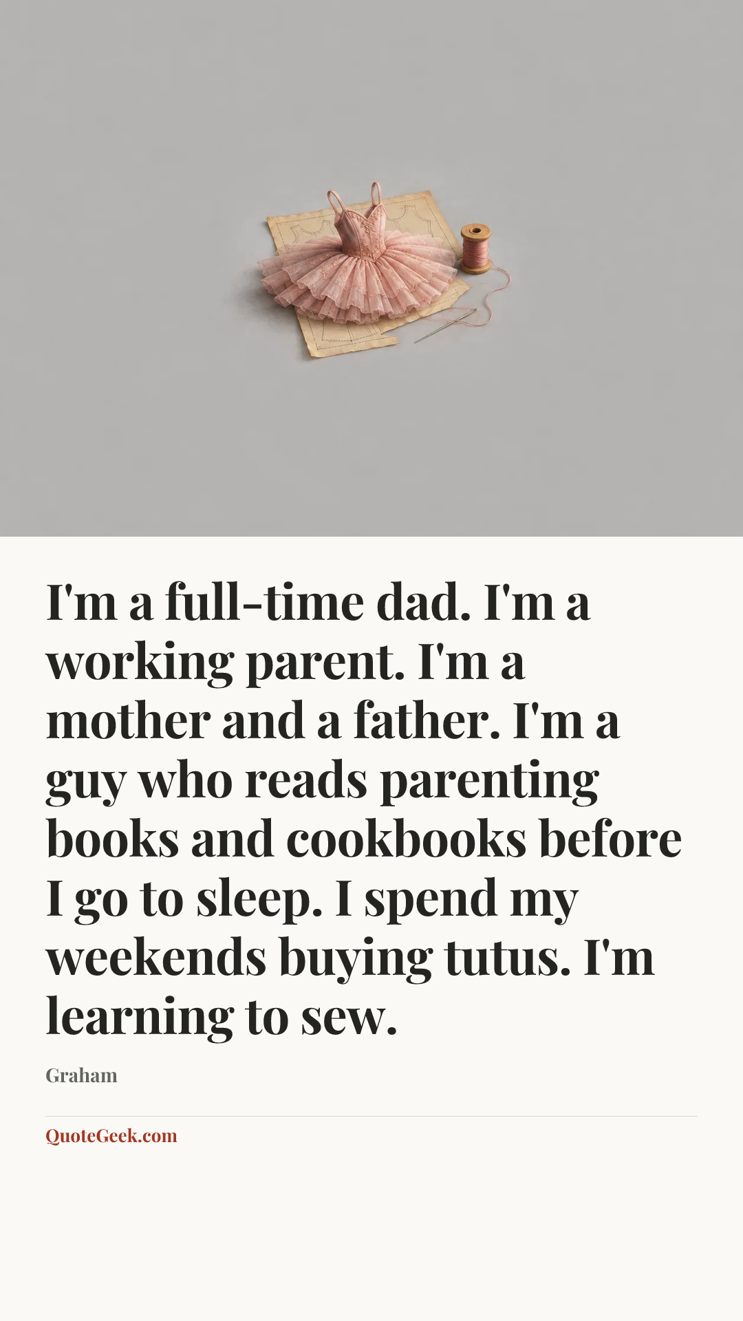 “I'm a full-time dad. I'm a working parent. I'm a mother and a father. I'm a guy who reads parenting books and cookbooks before I go to sleep. I spend my weekends buying tutus. I'm learning to sew.” — Graham. Illustrated QuoteGeek card.