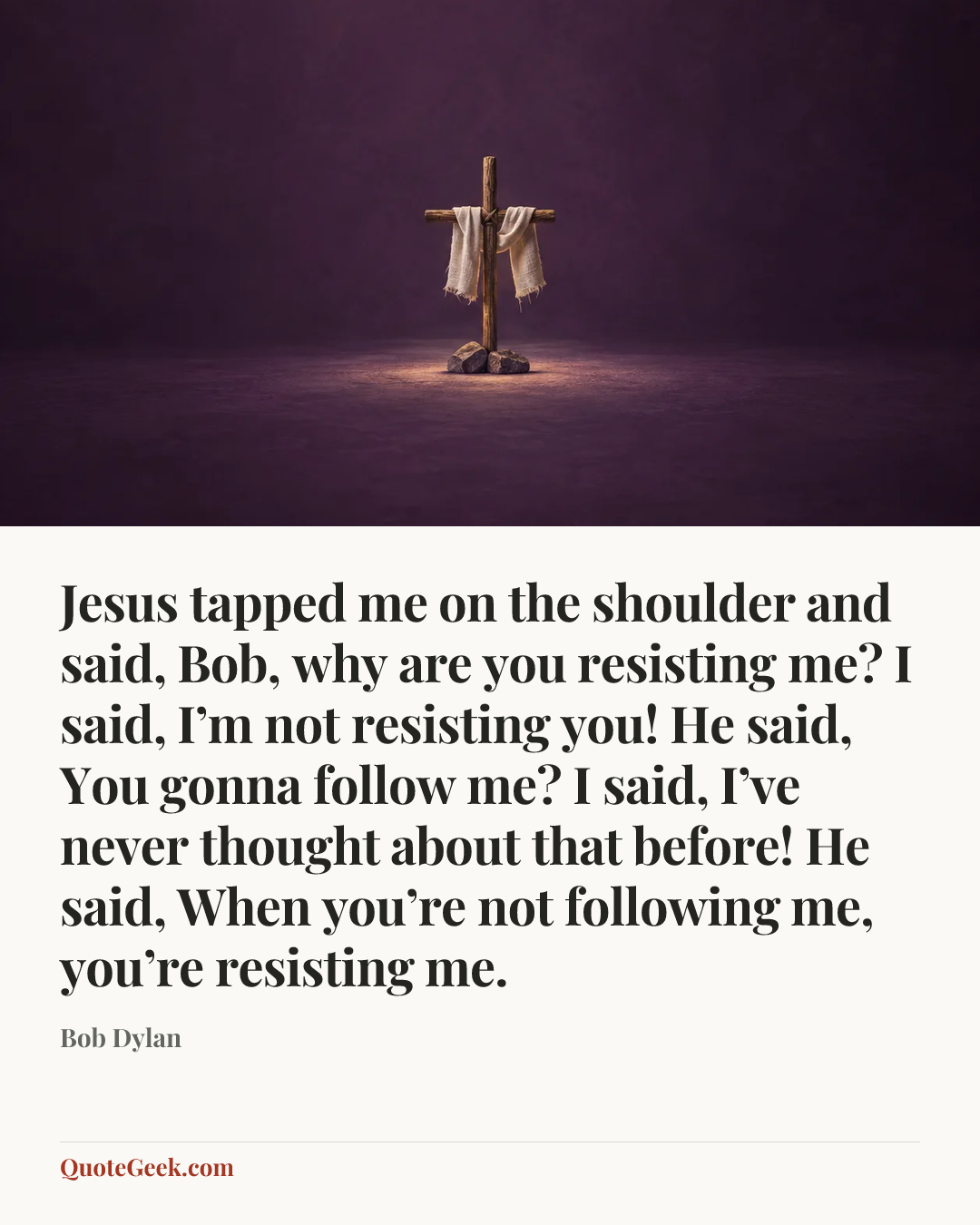 “Jesus tapped me on the shoulder and said, Bob, why are you resisting me? I said, I’m not resisting you! He said, You gonna follow me? I said, I’ve never thought about that before! He said, When you’re not following me, you’re resisting me.” — Bob Dylan. Illustrated QuoteGeek card.
