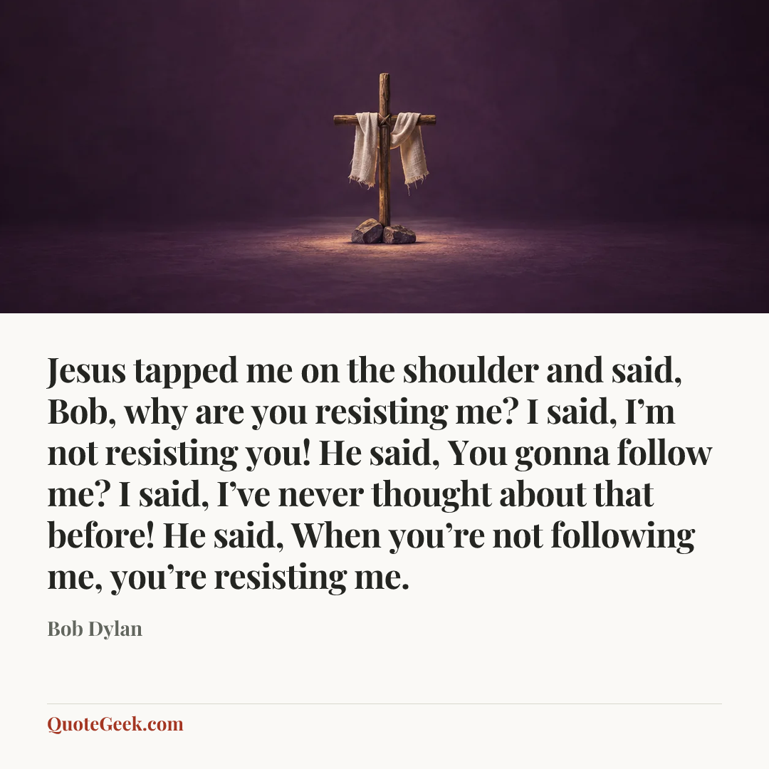 “Jesus tapped me on the shoulder and said, Bob, why are you resisting me? I said, I’m not resisting you! He said, You gonna follow me? I said, I’ve never thought about that before! He said, When you’re not following me, you’re resisting me.” — Bob Dylan. Illustrated QuoteGeek card.