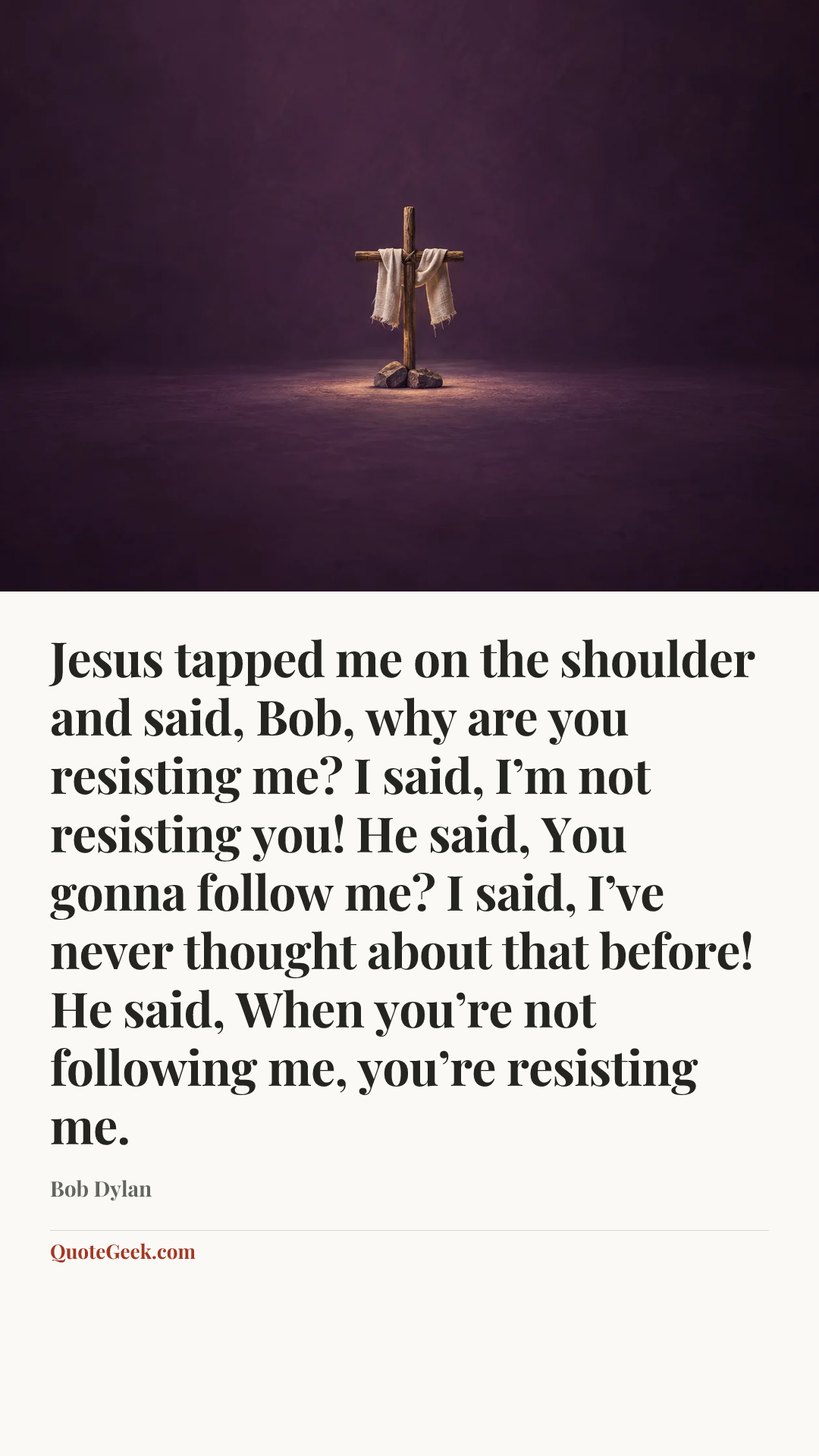 “Jesus tapped me on the shoulder and said, Bob, why are you resisting me? I said, I’m not resisting you! He said, You gonna follow me? I said, I’ve never thought about that before! He said, When you’re not following me, you’re resisting me.” — Bob Dylan. Illustrated QuoteGeek card.