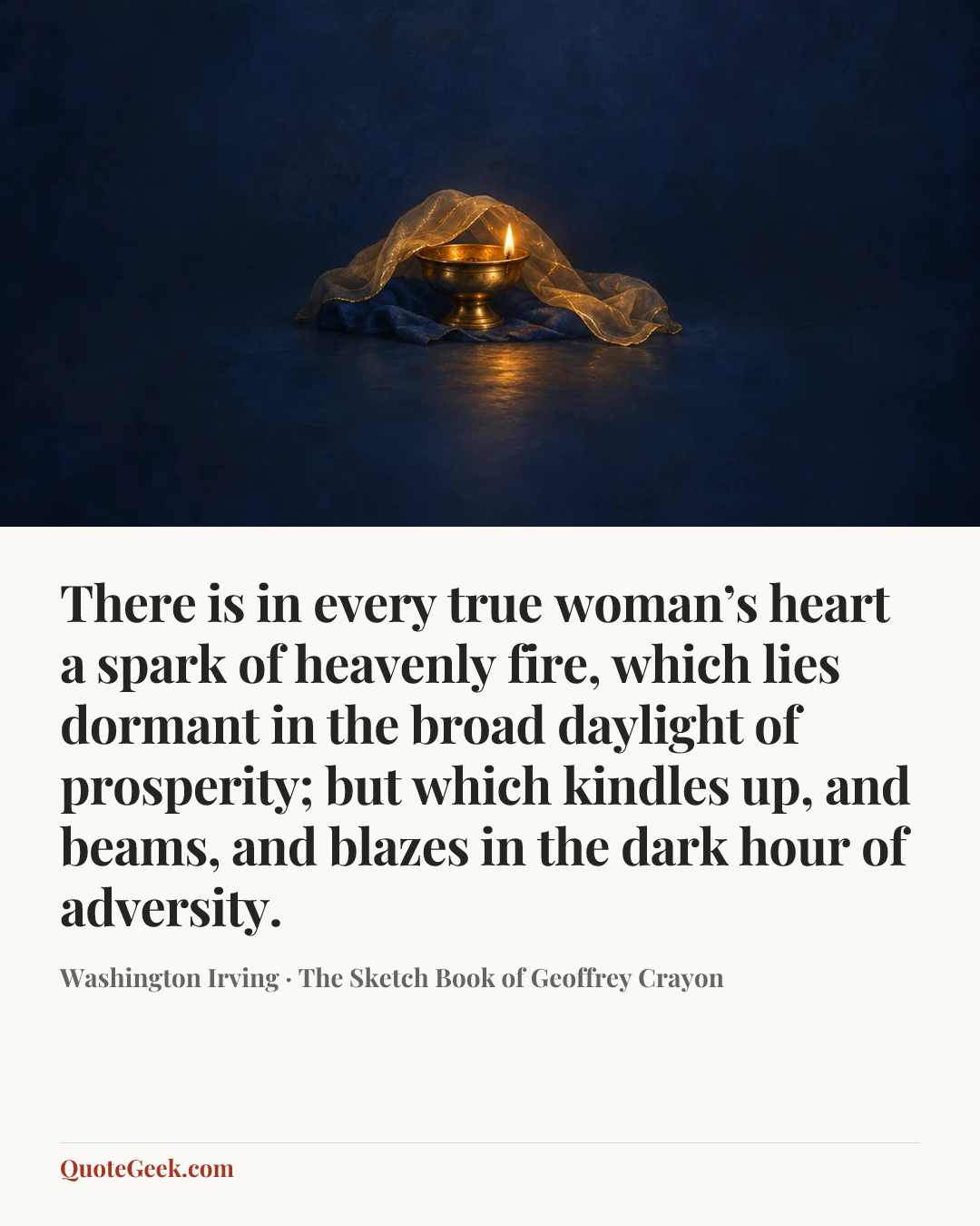 “There is in every true woman’s heart a spark of heavenly fire, which lies dormant in the broad daylight of prosperity; but which kindles up, and beams, and blazes in the dark hour of adversity.” — Washington Irving · The Sketch Book of Geoffrey Crayon. Illustrated QuoteGeek card.