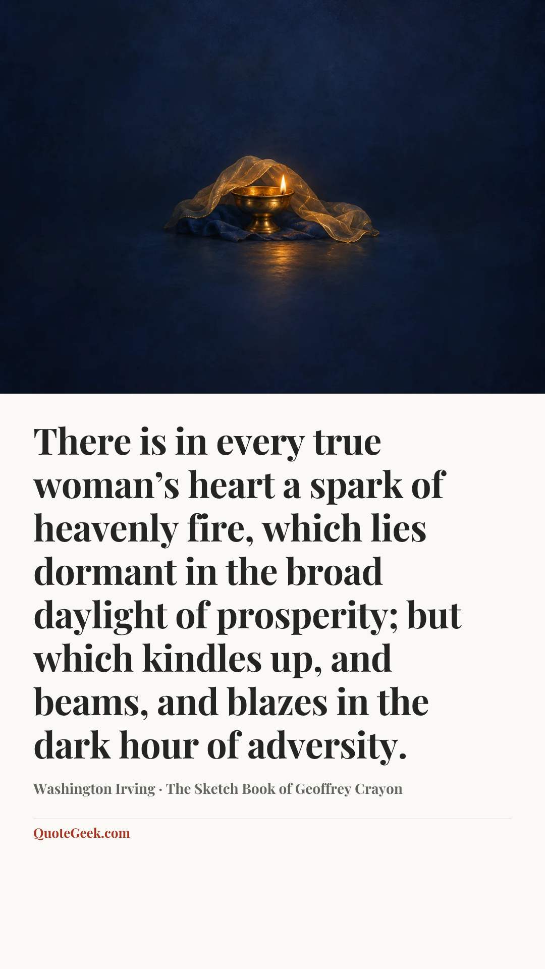 “There is in every true woman’s heart a spark of heavenly fire, which lies dormant in the broad daylight of prosperity; but which kindles up, and beams, and blazes in the dark hour of adversity.” — Washington Irving · The Sketch Book of Geoffrey Crayon. Illustrated QuoteGeek card.