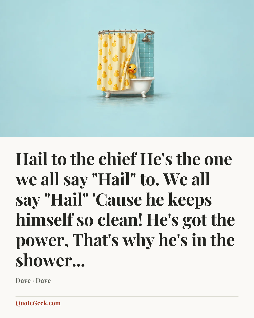 “Hail to the chief
He's the one we all say "Hail" to.
We all say "Hail"
'Cause he keeps himself so clean!
He's got the power,
That's why he's in the shower...” — Dave · Dave. Illustrated QuoteGeek card.