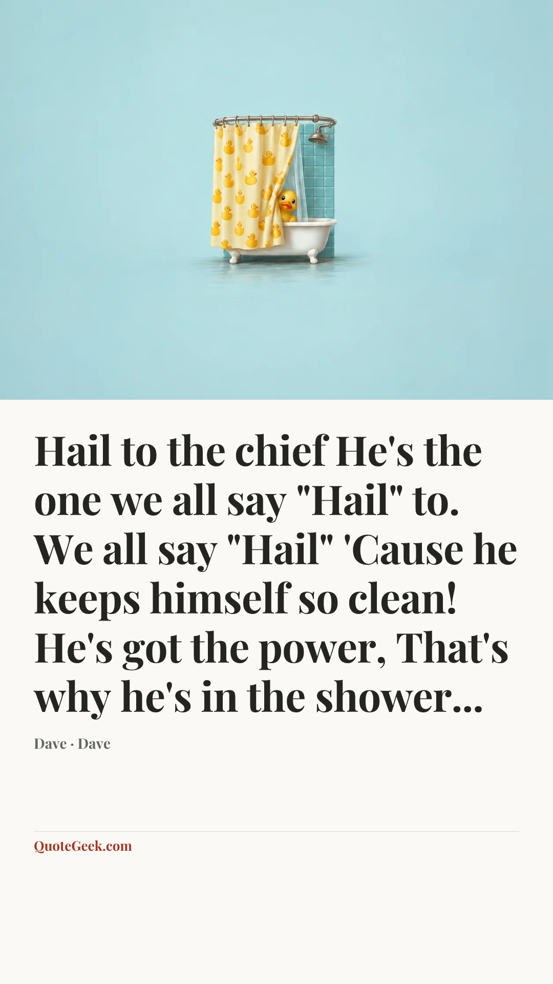 “Hail to the chief
He's the one we all say "Hail" to.
We all say "Hail"
'Cause he keeps himself so clean!
He's got the power,
That's why he's in the shower...” — Dave · Dave. Illustrated QuoteGeek card.