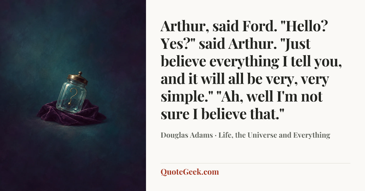 “Arthur, said Ford.
"Hello? Yes?" said Arthur.
"Just believe everything I tell you, and it will all be very, very simple."
"Ah, well I'm not sure I believe that."” — Douglas Adams · Life, the Universe and Everything. Illustrated QuoteGeek card.