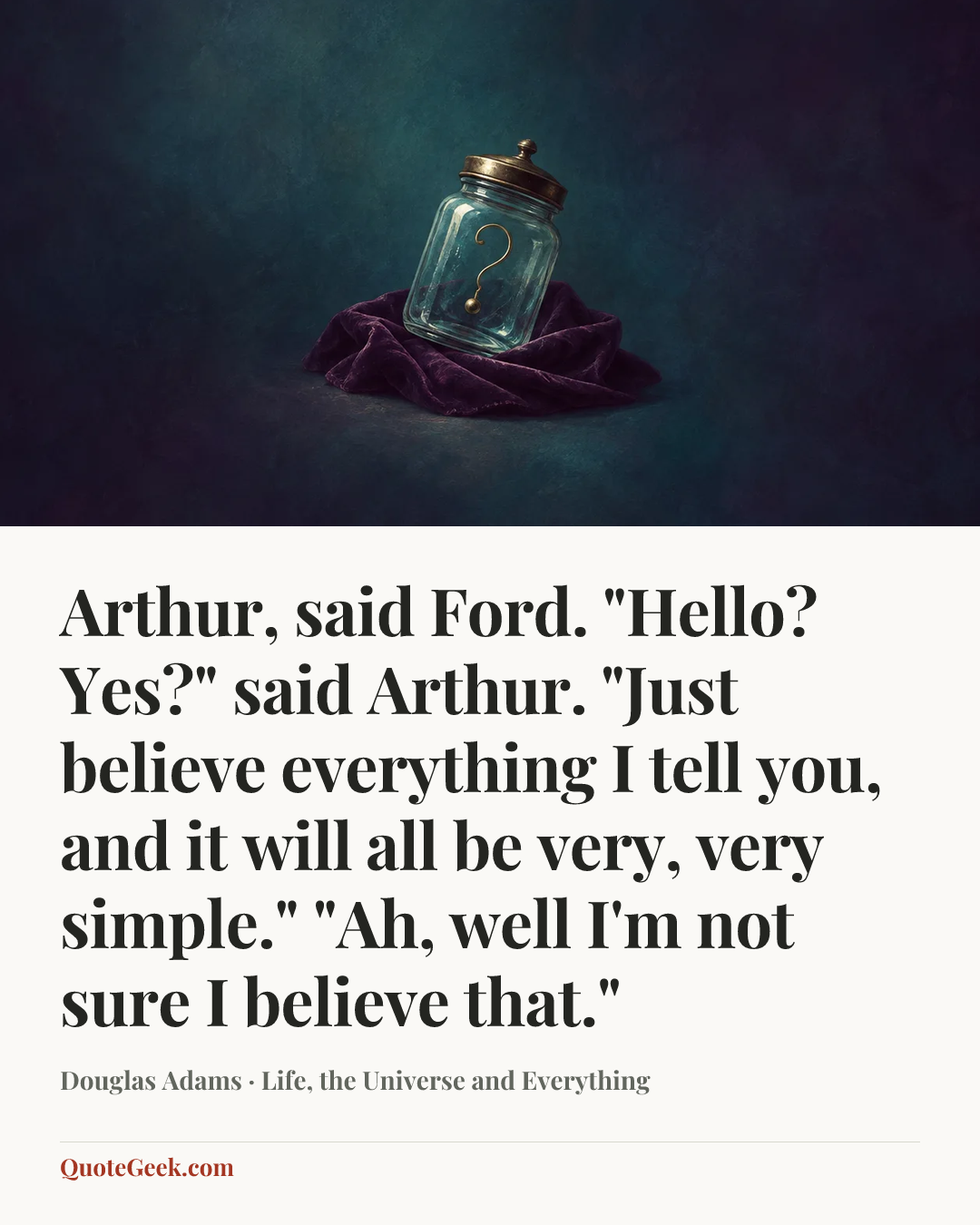 “Arthur, said Ford.
"Hello? Yes?" said Arthur.
"Just believe everything I tell you, and it will all be very, very simple."
"Ah, well I'm not sure I believe that."” — Douglas Adams · Life, the Universe and Everything. Illustrated QuoteGeek card.