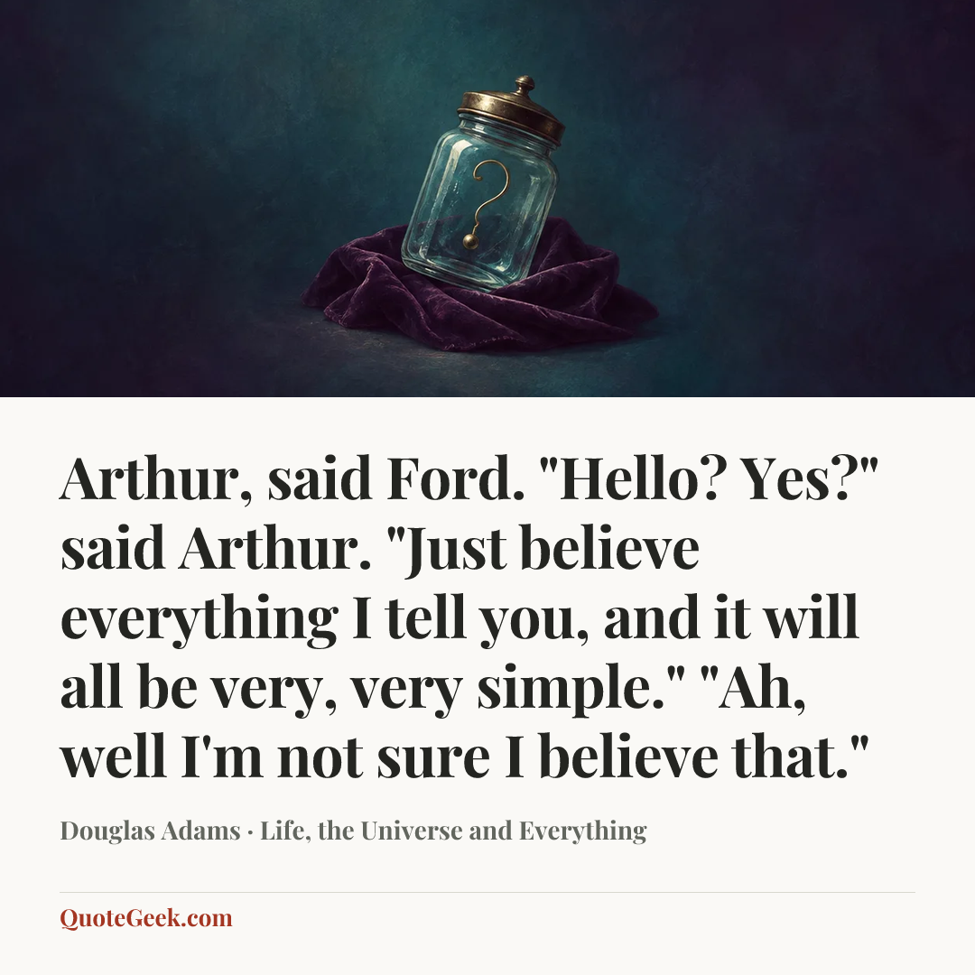 “Arthur, said Ford.
"Hello? Yes?" said Arthur.
"Just believe everything I tell you, and it will all be very, very simple."
"Ah, well I'm not sure I believe that."” — Douglas Adams · Life, the Universe and Everything. Illustrated QuoteGeek card.
