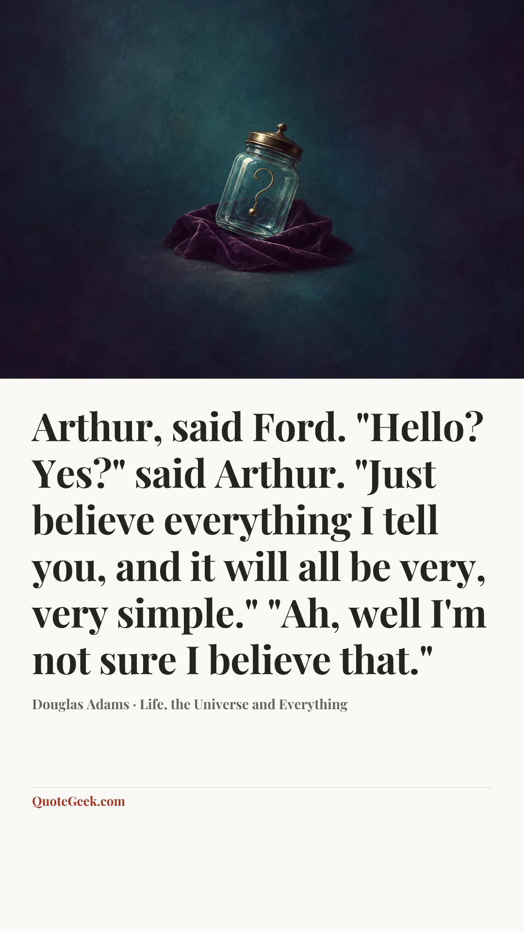 “Arthur, said Ford.
"Hello? Yes?" said Arthur.
"Just believe everything I tell you, and it will all be very, very simple."
"Ah, well I'm not sure I believe that."” — Douglas Adams · Life, the Universe and Everything. Illustrated QuoteGeek card.