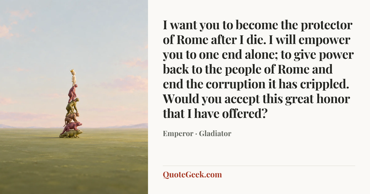 “I want you to become the protector of Rome after I die. I will empower you to one end alone; to give power back to the people of Rome and end the corruption it has crippled. Would you accept this great honor that I have offered?” — Emperor · Gladiator. Illustrated QuoteGeek card.