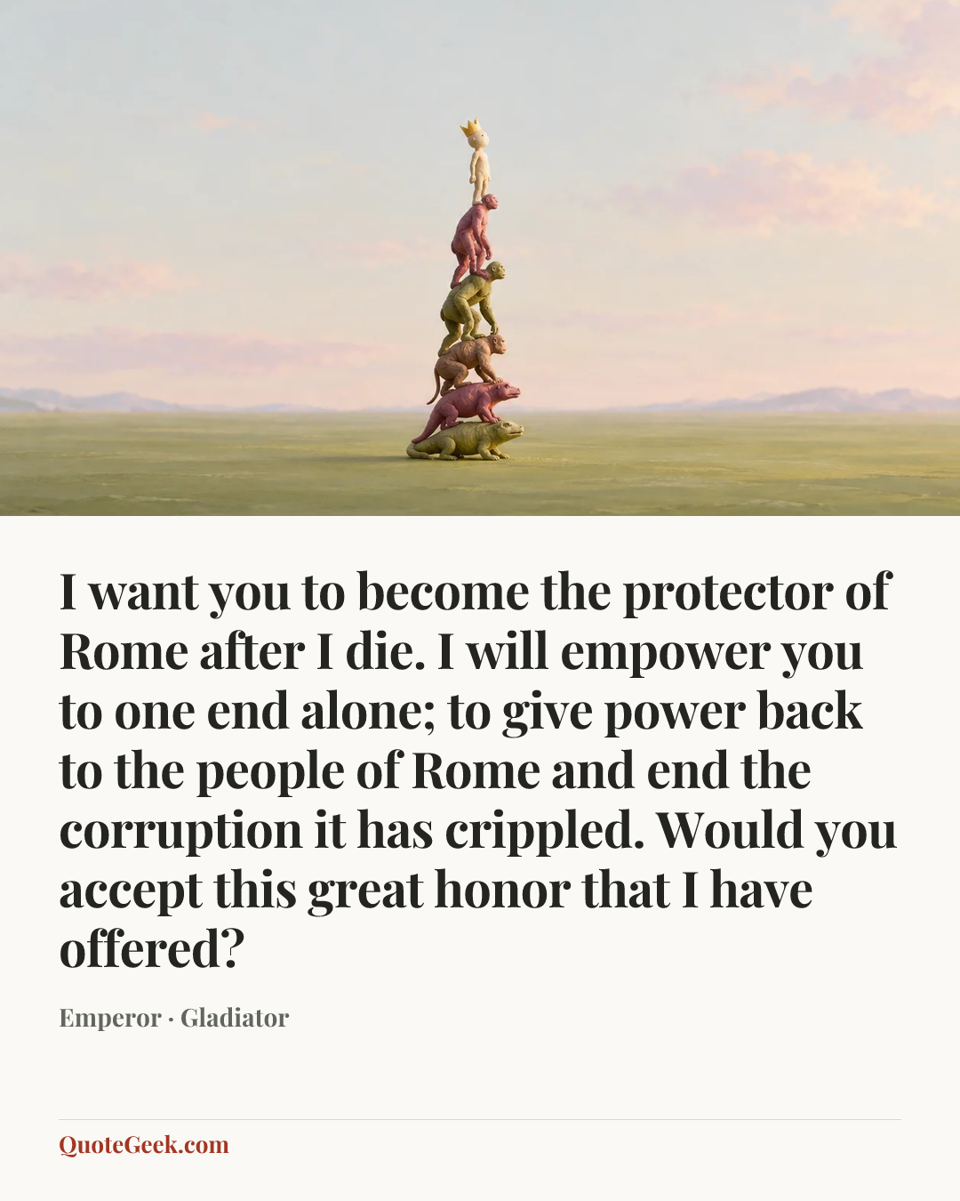 “I want you to become the protector of Rome after I die. I will empower you to one end alone; to give power back to the people of Rome and end the corruption it has crippled. Would you accept this great honor that I have offered?” — Emperor · Gladiator. Illustrated QuoteGeek card.