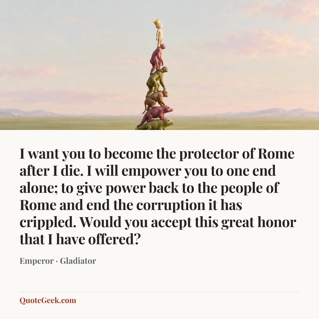 “I want you to become the protector of Rome after I die. I will empower you to one end alone; to give power back to the people of Rome and end the corruption it has crippled. Would you accept this great honor that I have offered?” — Emperor · Gladiator. Illustrated QuoteGeek card.