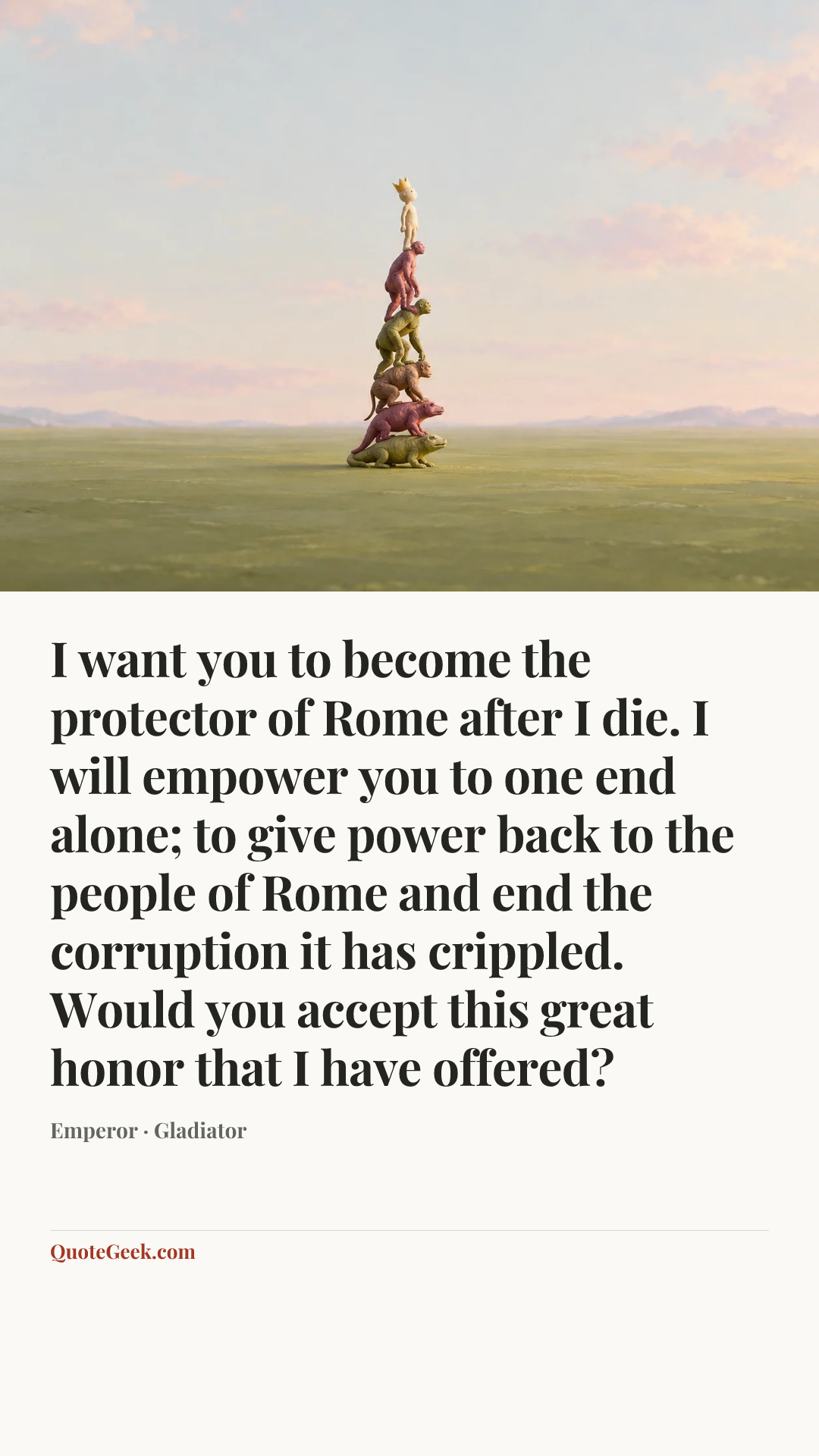 “I want you to become the protector of Rome after I die. I will empower you to one end alone; to give power back to the people of Rome and end the corruption it has crippled. Would you accept this great honor that I have offered?” — Emperor · Gladiator. Illustrated QuoteGeek card.