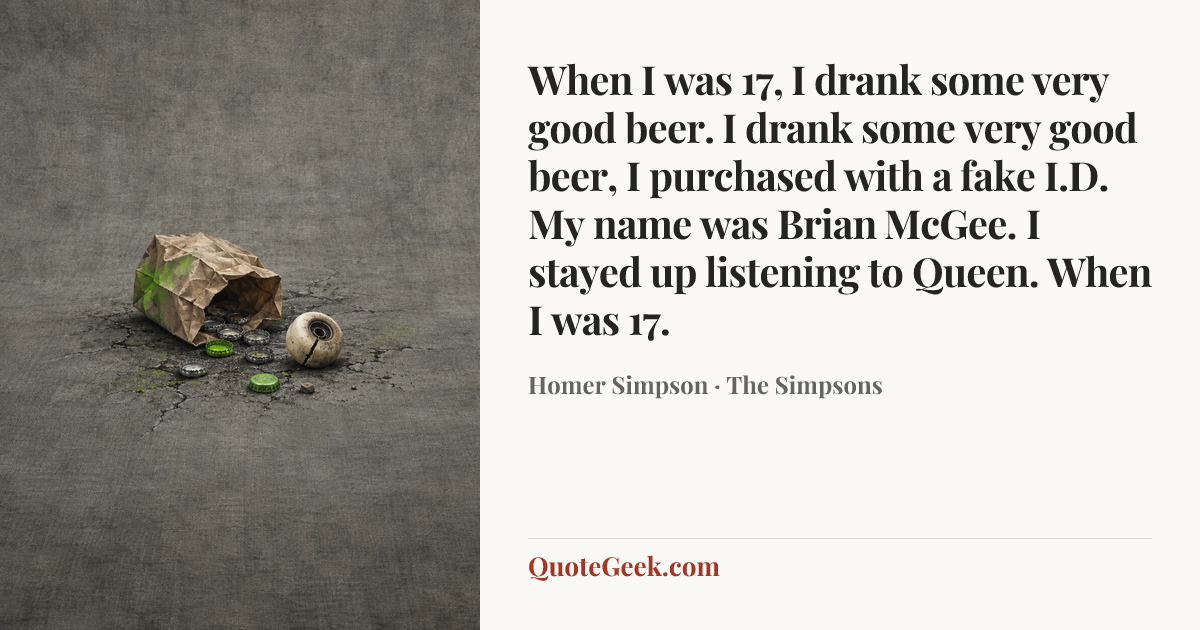 “When I was 17,
I drank some very good beer.
I drank some very good beer,
I purchased with a fake I.D.
My name was Brian McGee.
I stayed up listening to Queen.
When I was 17.” — Homer Simpson · The Simpsons. Illustrated QuoteGeek card.