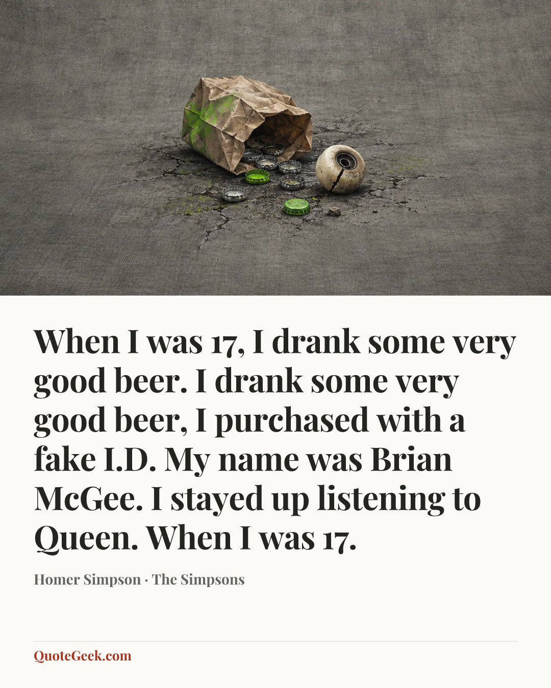 “When I was 17,
I drank some very good beer.
I drank some very good beer,
I purchased with a fake I.D.
My name was Brian McGee.
I stayed up listening to Queen.
When I was 17.” — Homer Simpson · The Simpsons. Illustrated QuoteGeek card.