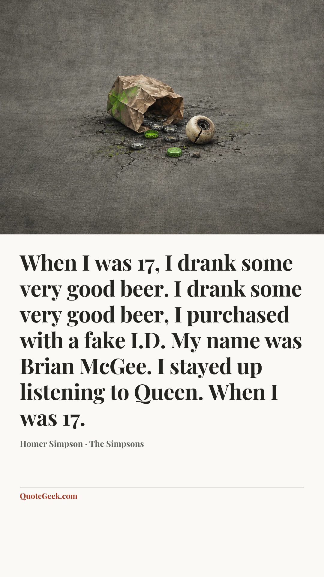 “When I was 17,
I drank some very good beer.
I drank some very good beer,
I purchased with a fake I.D.
My name was Brian McGee.
I stayed up listening to Queen.
When I was 17.” — Homer Simpson · The Simpsons. Illustrated QuoteGeek card.