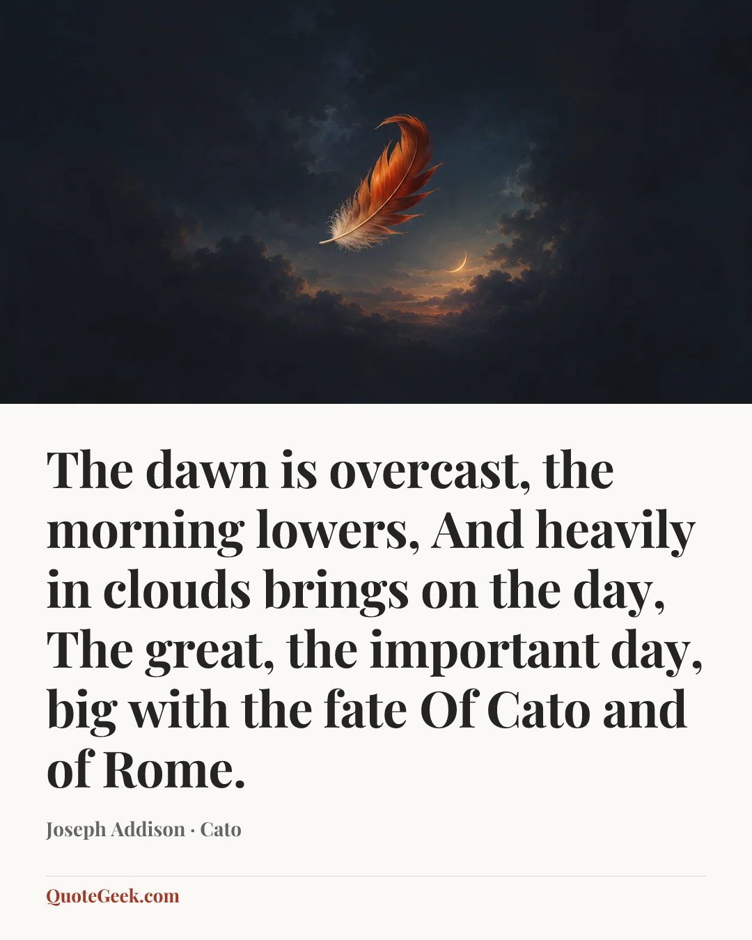 “The dawn is overcast, the morning lowers,
And heavily in clouds brings on the day,
The great, the important day, big with the fate
Of Cato and of Rome.” — Joseph Addison · Cato. Illustrated QuoteGeek card.