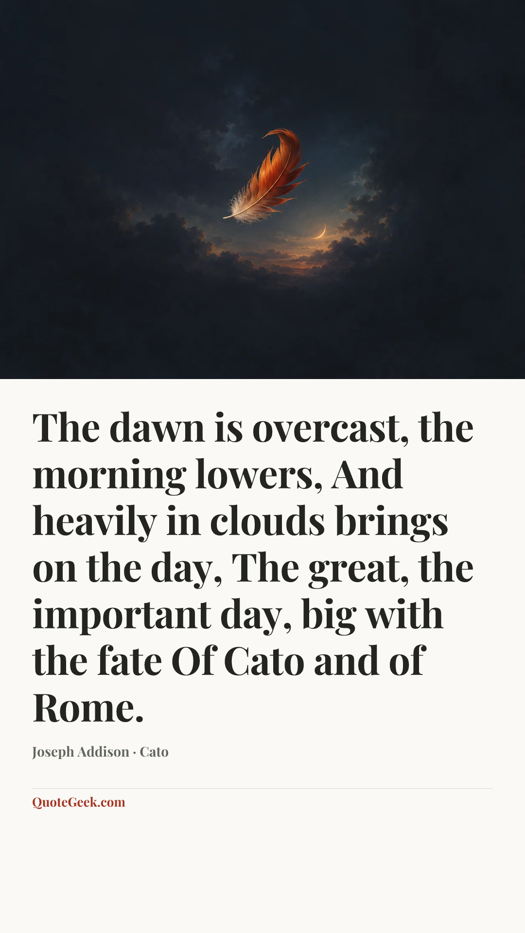 “The dawn is overcast, the morning lowers,
And heavily in clouds brings on the day,
The great, the important day, big with the fate
Of Cato and of Rome.” — Joseph Addison · Cato. Illustrated QuoteGeek card.