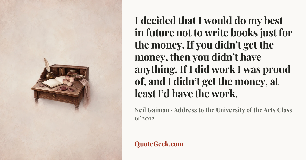“I decided that I would do my best in future not to write books just for the money. If you didn’t get the money, then you didn’t have anything. If I did work I was proud of, and I didn’t get the money, at least I’d have the work.” — Neil Gaiman · Address to the University of the Arts Class of 2012. Illustrated QuoteGeek card.