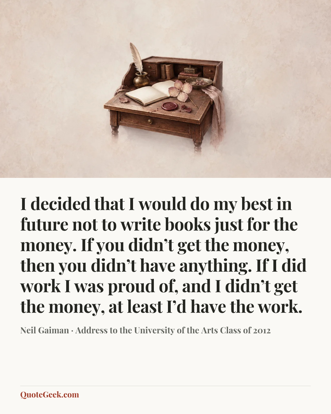 “I decided that I would do my best in future not to write books just for the money. If you didn’t get the money, then you didn’t have anything. If I did work I was proud of, and I didn’t get the money, at least I’d have the work.” — Neil Gaiman · Address to the University of the Arts Class of 2012. Illustrated QuoteGeek card.