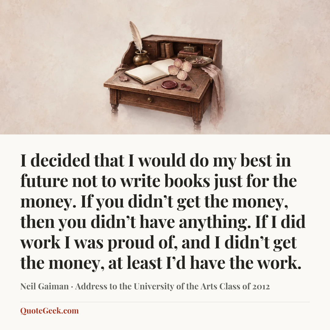 “I decided that I would do my best in future not to write books just for the money. If you didn’t get the money, then you didn’t have anything. If I did work I was proud of, and I didn’t get the money, at least I’d have the work.” — Neil Gaiman · Address to the University of the Arts Class of 2012. Illustrated QuoteGeek card.