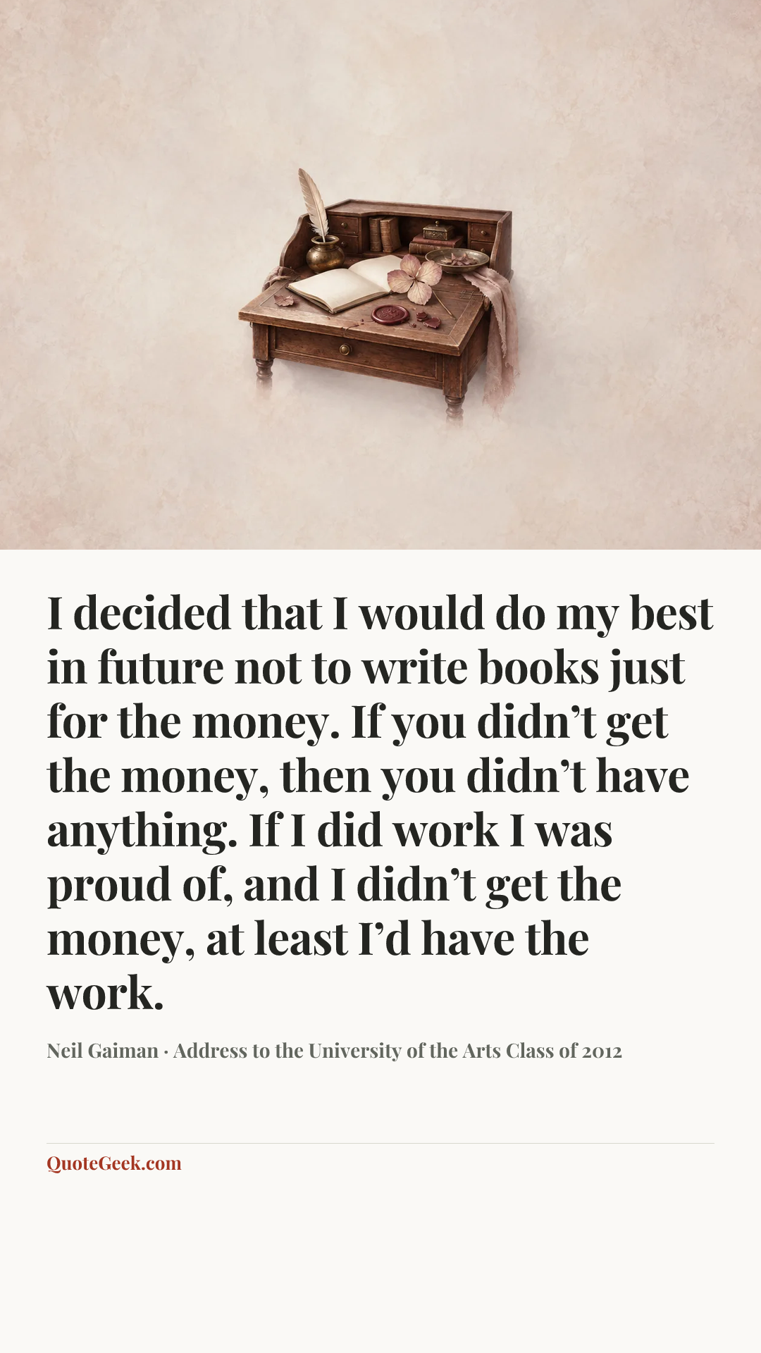 “I decided that I would do my best in future not to write books just for the money. If you didn’t get the money, then you didn’t have anything. If I did work I was proud of, and I didn’t get the money, at least I’d have the work.” — Neil Gaiman · Address to the University of the Arts Class of 2012. Illustrated QuoteGeek card.