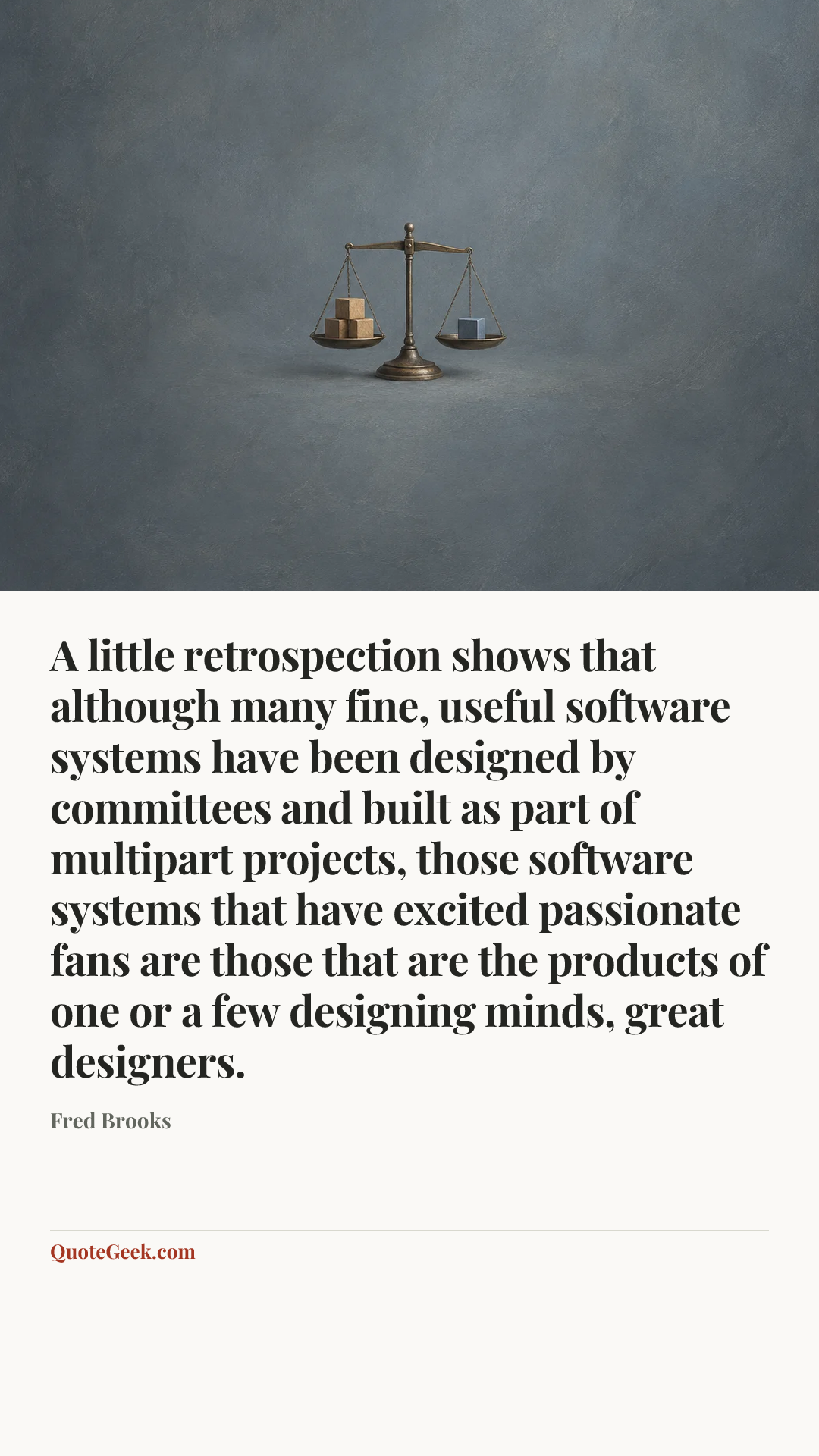 “A little retrospection shows that although many fine, useful software systems have been designed by committees and built as part of multipart projects, those software systems that have excited passionate fans are those that are the products of one or a few designing minds, great designers.” — Fred Brooks. Illustrated QuoteGeek card.