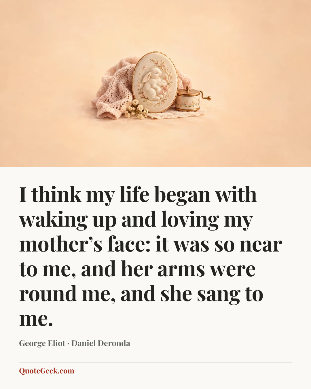 “I think my life began with waking up and loving my mother’s face: it was so near to me, and her arms were round me, and she sang to me.” — George Eliot · Daniel Deronda. Illustrated QuoteGeek card.