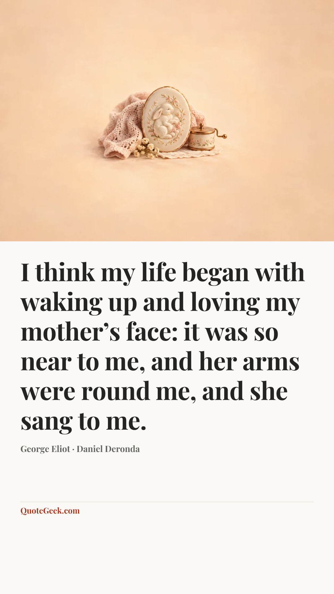 “I think my life began with waking up and loving my mother’s face: it was so near to me, and her arms were round me, and she sang to me.” — George Eliot · Daniel Deronda. Illustrated QuoteGeek card.