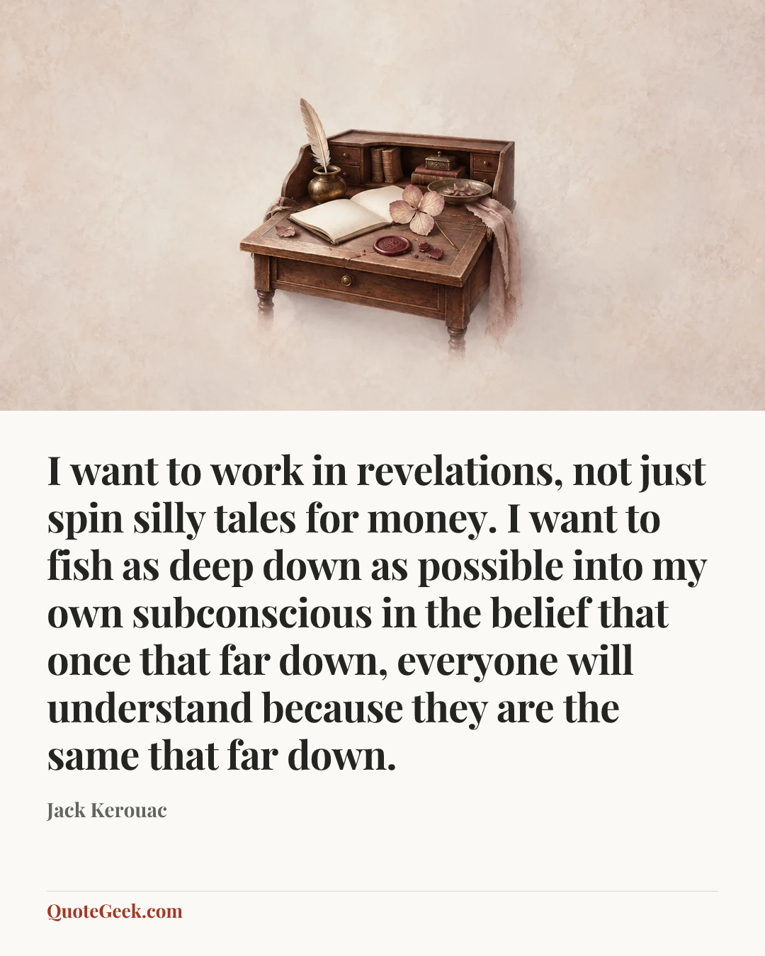 “I want to work in revelations, not just spin silly tales for money. I want to fish as deep down as possible into my own subconscious in the belief that once that far down, everyone will understand because they are the same that far down.” — Jack Kerouac. Illustrated QuoteGeek card.