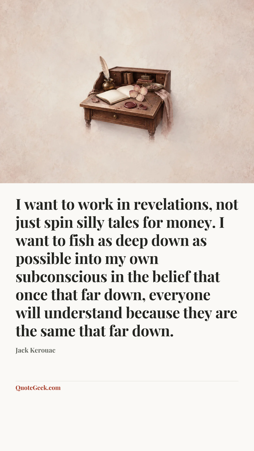“I want to work in revelations, not just spin silly tales for money. I want to fish as deep down as possible into my own subconscious in the belief that once that far down, everyone will understand because they are the same that far down.” — Jack Kerouac. Illustrated QuoteGeek card.
