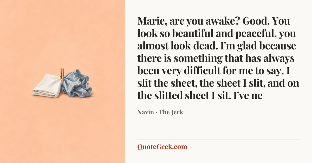 “Marie, are you awake? Good. You look so beautiful and peaceful, you almost look dead. I'm glad because there is something that has always been very difficult for me to say. I slit the sheet, the sheet I slit, and on the slitted sheet I sit. I've ne” — Navin · The Jerk. Illustrated QuoteGeek card.