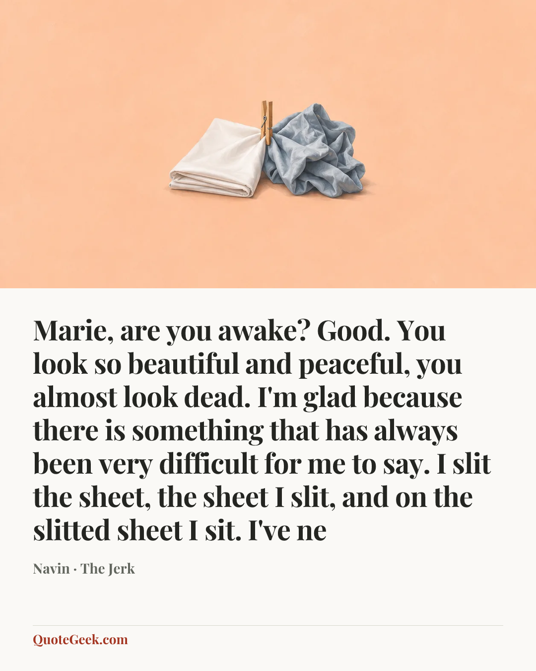 “Marie, are you awake? Good. You look so beautiful and peaceful, you almost look dead. I'm glad because there is something that has always been very difficult for me to say. I slit the sheet, the sheet I slit, and on the slitted sheet I sit. I've ne” — Navin · The Jerk. Illustrated QuoteGeek card.