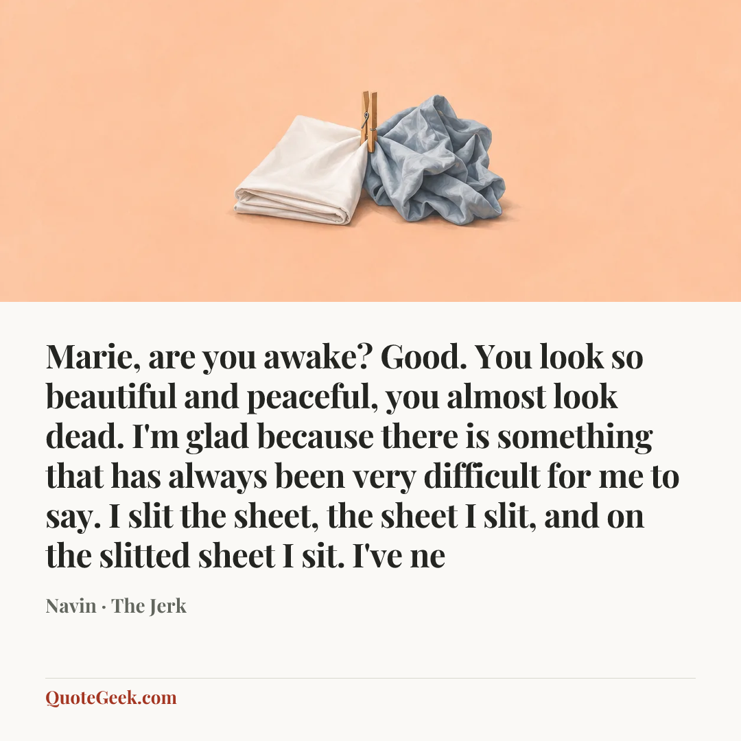 “Marie, are you awake? Good. You look so beautiful and peaceful, you almost look dead. I'm glad because there is something that has always been very difficult for me to say. I slit the sheet, the sheet I slit, and on the slitted sheet I sit. I've ne” — Navin · The Jerk. Illustrated QuoteGeek card.