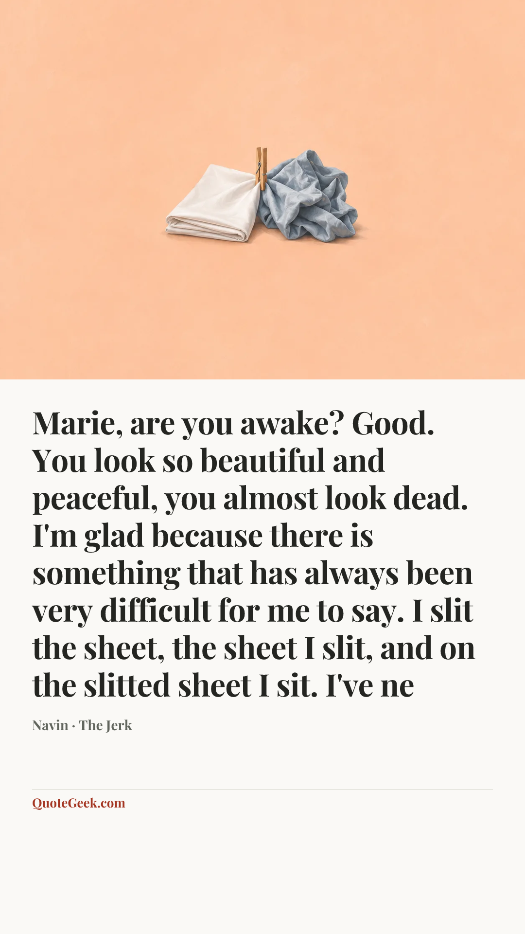 “Marie, are you awake? Good. You look so beautiful and peaceful, you almost look dead. I'm glad because there is something that has always been very difficult for me to say. I slit the sheet, the sheet I slit, and on the slitted sheet I sit. I've ne” — Navin · The Jerk. Illustrated QuoteGeek card.