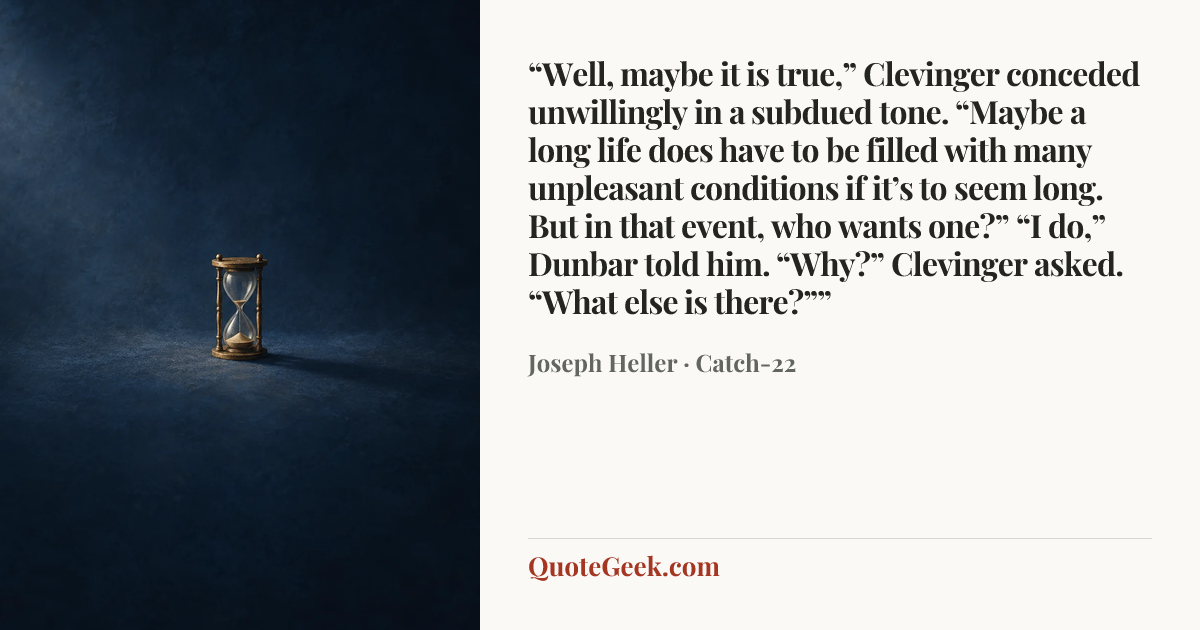 ““Well, maybe it is true,” Clevinger conceded unwillingly in a subdued tone. “Maybe a long life does have to be filled with many unpleasant conditions if it’s to seem long. But in that event, who wants one?”
“I do,” Dunbar told him.
“Why?” Clevinger asked.
“What else is there?””” — Joseph Heller · Catch-22. Illustrated QuoteGeek card.