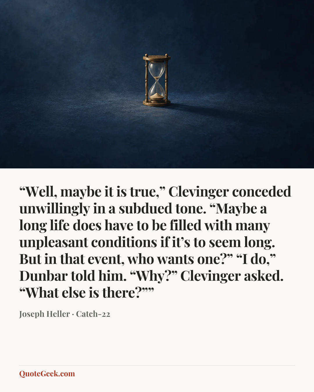 ““Well, maybe it is true,” Clevinger conceded unwillingly in a subdued tone. “Maybe a long life does have to be filled with many unpleasant conditions if it’s to seem long. But in that event, who wants one?”
“I do,” Dunbar told him.
“Why?” Clevinger asked.
“What else is there?””” — Joseph Heller · Catch-22. Illustrated QuoteGeek card.