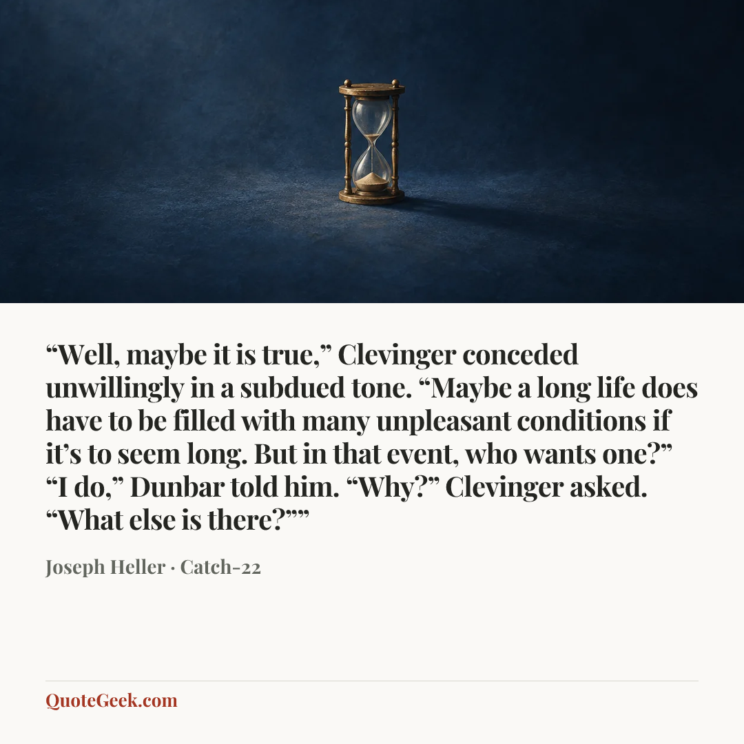 ““Well, maybe it is true,” Clevinger conceded unwillingly in a subdued tone. “Maybe a long life does have to be filled with many unpleasant conditions if it’s to seem long. But in that event, who wants one?”
“I do,” Dunbar told him.
“Why?” Clevinger asked.
“What else is there?””” — Joseph Heller · Catch-22. Illustrated QuoteGeek card.