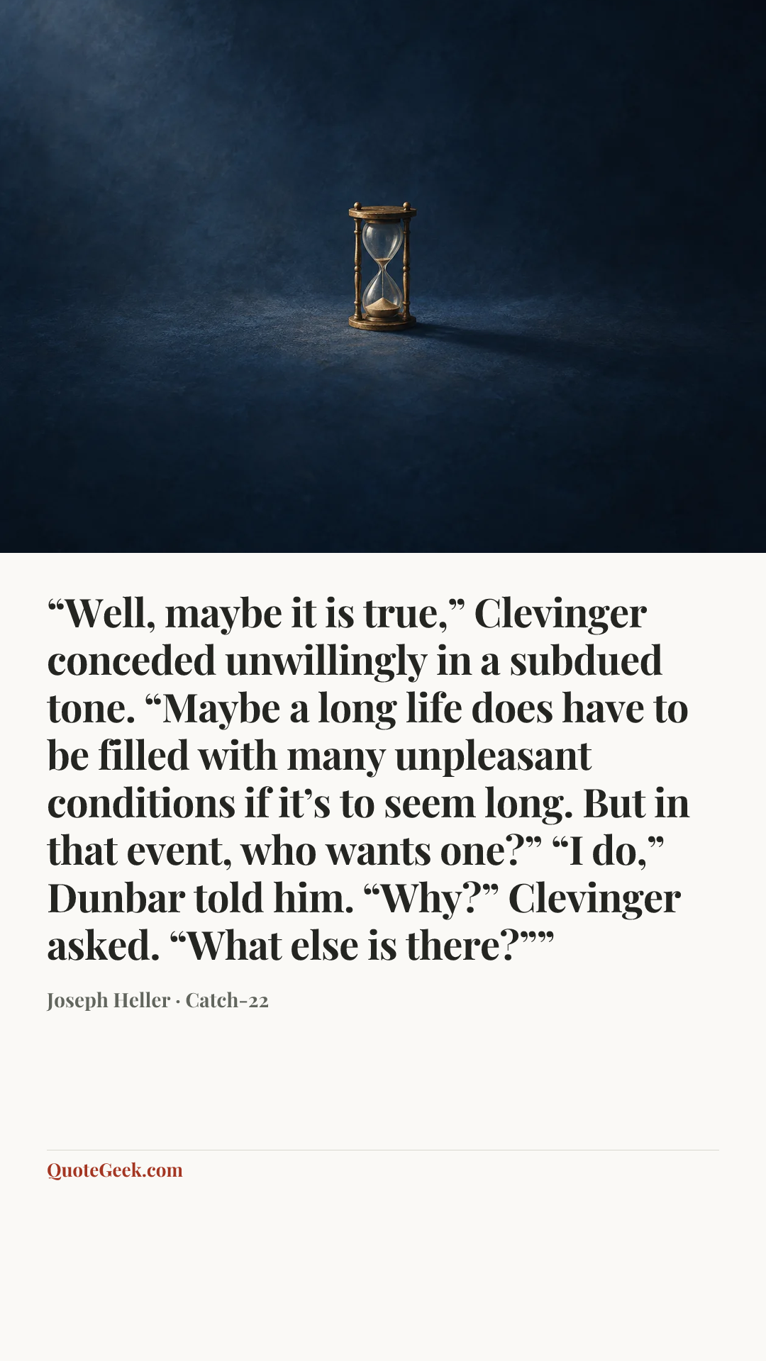 ““Well, maybe it is true,” Clevinger conceded unwillingly in a subdued tone. “Maybe a long life does have to be filled with many unpleasant conditions if it’s to seem long. But in that event, who wants one?”
“I do,” Dunbar told him.
“Why?” Clevinger asked.
“What else is there?””” — Joseph Heller · Catch-22. Illustrated QuoteGeek card.