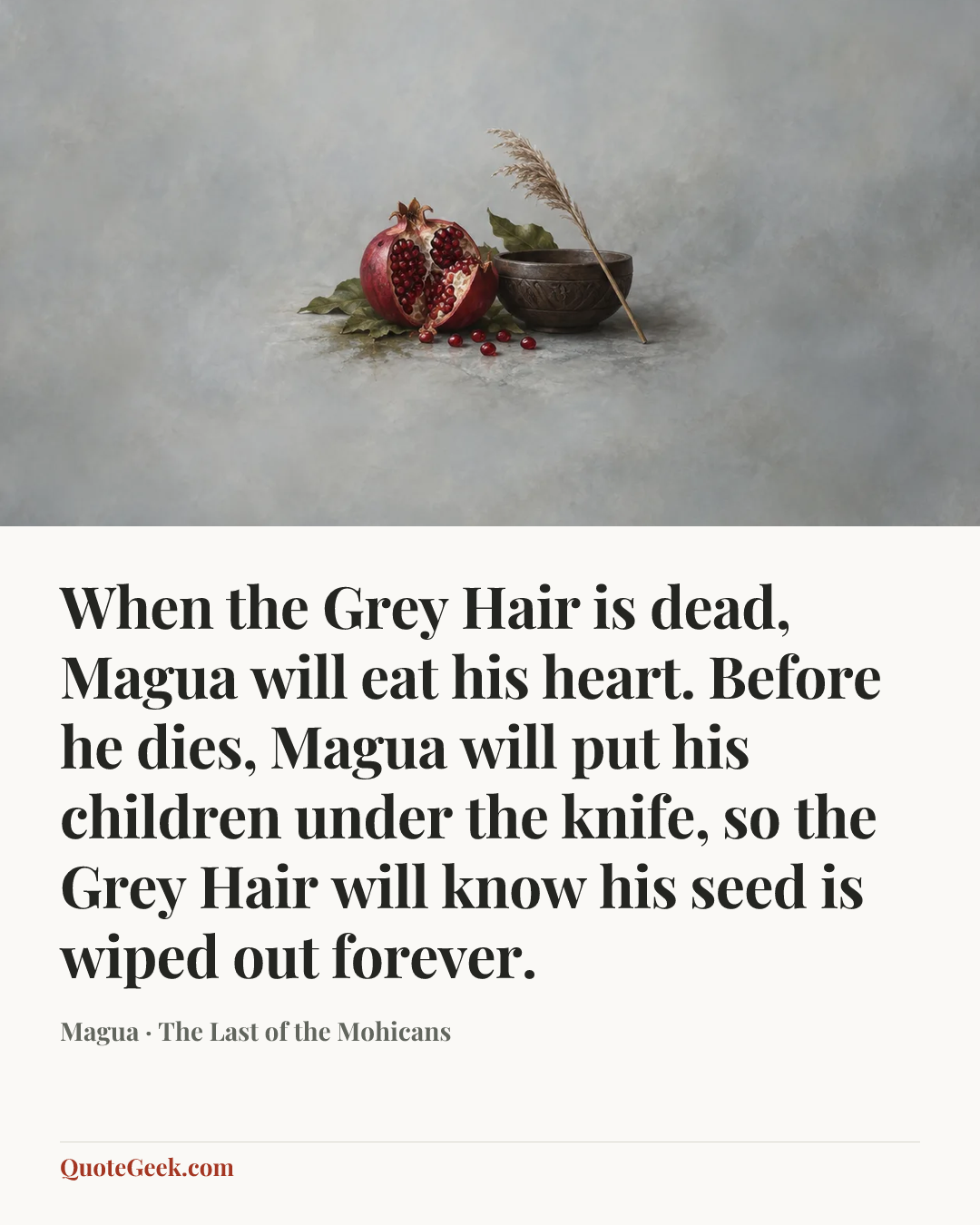“When the Grey Hair is dead, Magua will eat his heart. Before he dies, Magua will put his children under the knife, so the Grey Hair will know his seed is wiped out forever.” — Magua · The Last of the Mohicans. Illustrated QuoteGeek card.