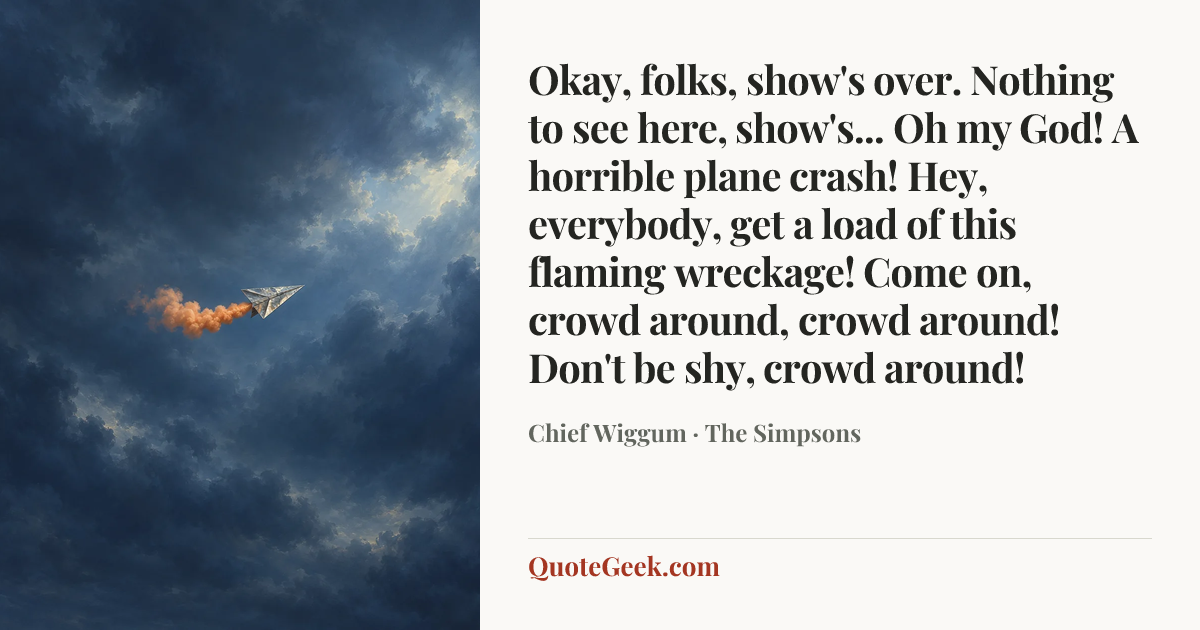 “Okay, folks, show's over. Nothing to see here, show's... Oh my God! A horrible plane crash! Hey, everybody, get a load of this flaming wreckage! Come on, crowd around, crowd around! Don't be shy, crowd around!” — Chief Wiggum · The Simpsons. Illustrated QuoteGeek card.