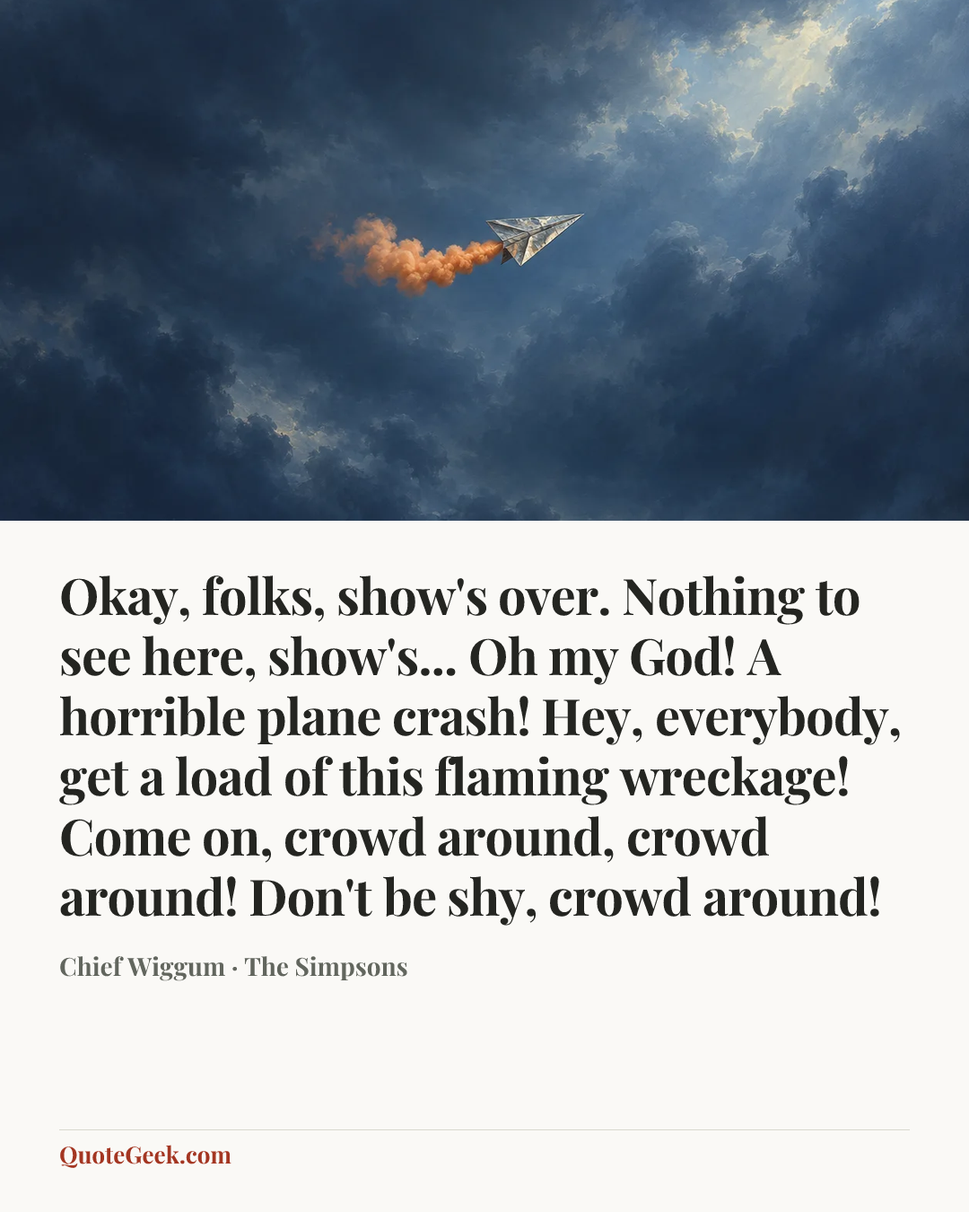 “Okay, folks, show's over. Nothing to see here, show's... Oh my God! A horrible plane crash! Hey, everybody, get a load of this flaming wreckage! Come on, crowd around, crowd around! Don't be shy, crowd around!” — Chief Wiggum · The Simpsons. Illustrated QuoteGeek card.