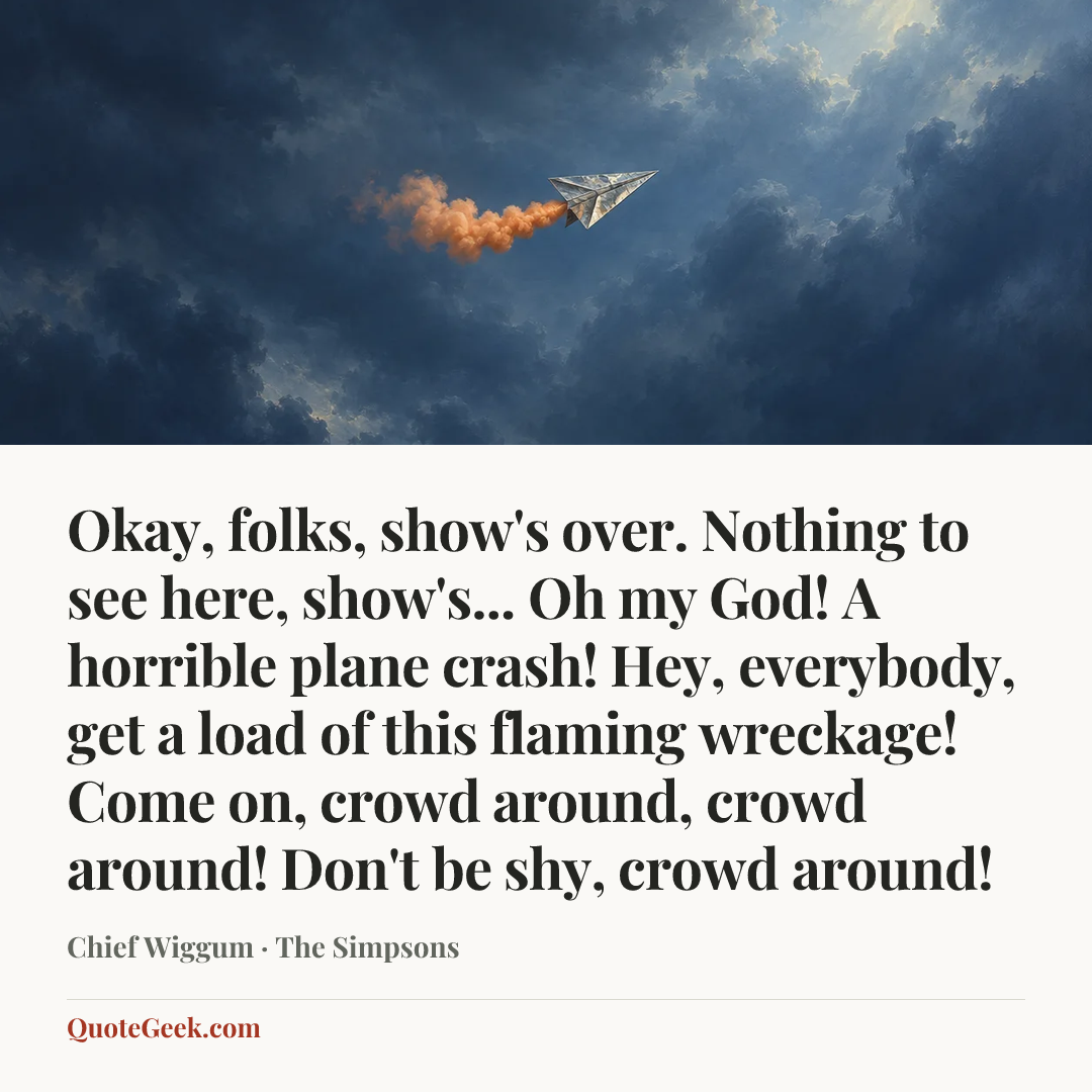 “Okay, folks, show's over. Nothing to see here, show's... Oh my God! A horrible plane crash! Hey, everybody, get a load of this flaming wreckage! Come on, crowd around, crowd around! Don't be shy, crowd around!” — Chief Wiggum · The Simpsons. Illustrated QuoteGeek card.