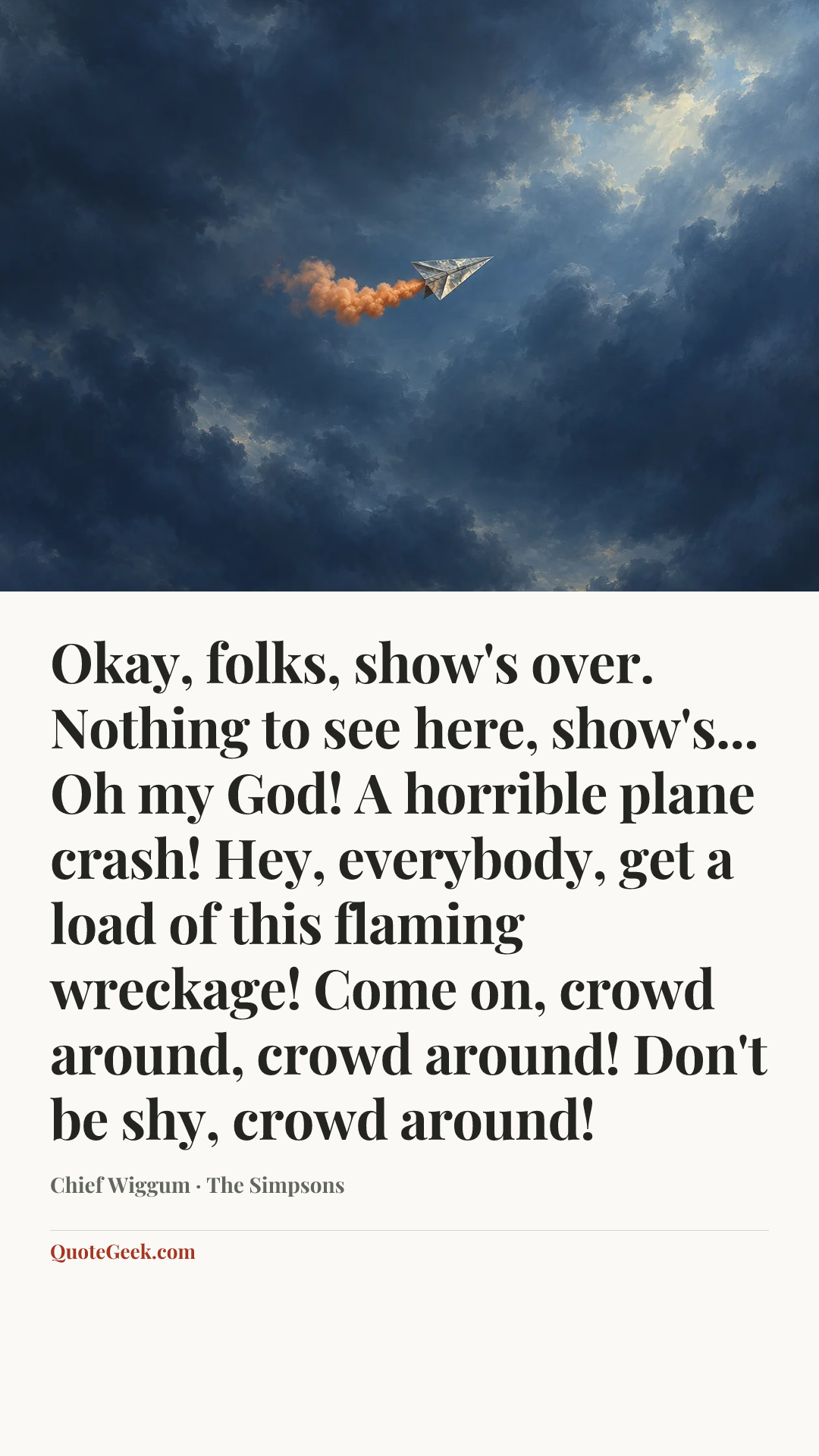 “Okay, folks, show's over. Nothing to see here, show's... Oh my God! A horrible plane crash! Hey, everybody, get a load of this flaming wreckage! Come on, crowd around, crowd around! Don't be shy, crowd around!” — Chief Wiggum · The Simpsons. Illustrated QuoteGeek card.