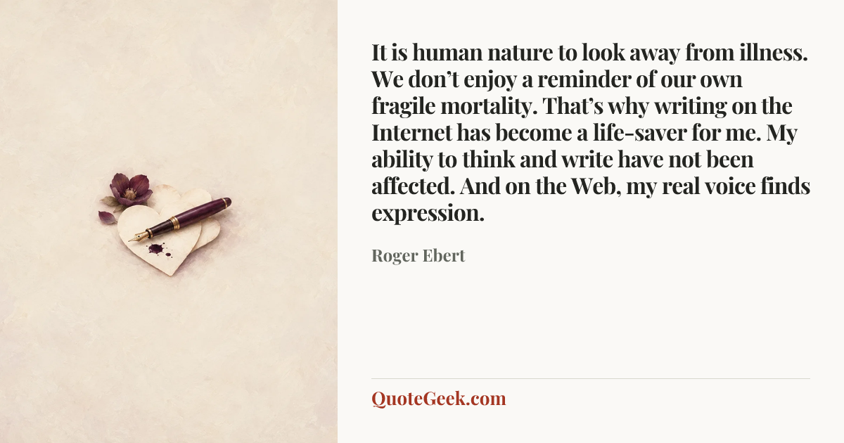 “It is human nature to look away from illness. We don’t enjoy a reminder of our own fragile mortality. That’s why writing on the Internet has become a life-saver for me. My ability to think and write have not been affected. And on the Web, my real voice finds expression.” — Roger Ebert. Illustrated QuoteGeek card.