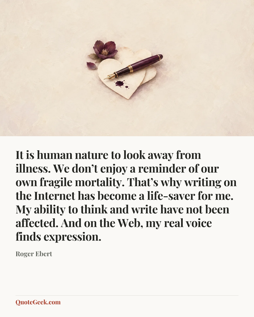 “It is human nature to look away from illness. We don’t enjoy a reminder of our own fragile mortality. That’s why writing on the Internet has become a life-saver for me. My ability to think and write have not been affected. And on the Web, my real voice finds expression.” — Roger Ebert. Illustrated QuoteGeek card.