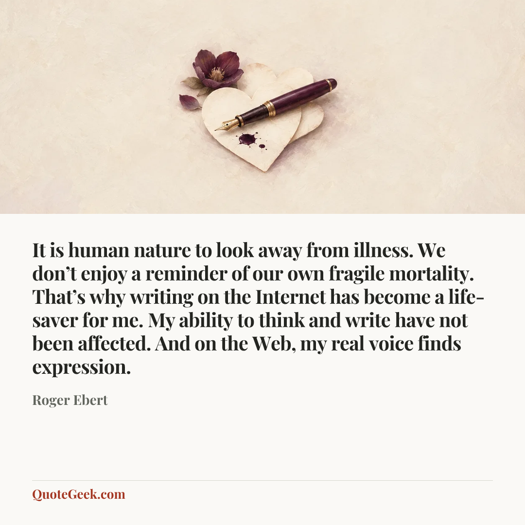 “It is human nature to look away from illness. We don’t enjoy a reminder of our own fragile mortality. That’s why writing on the Internet has become a life-saver for me. My ability to think and write have not been affected. And on the Web, my real voice finds expression.” — Roger Ebert. Illustrated QuoteGeek card.